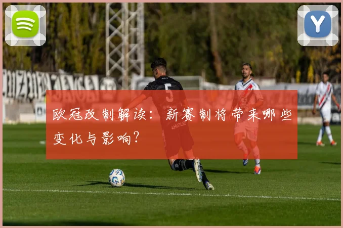 欧冠改制解读：新赛制将带来哪些变化与影响？