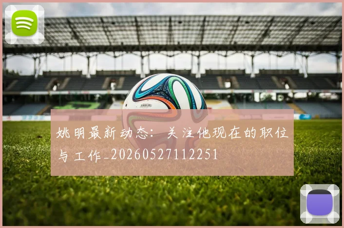 姚明最新动态:关注他现在的职位与工作_20260527112251