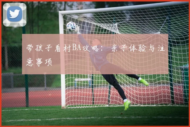 带孩子看村BA攻略：亲子体验与注意事项