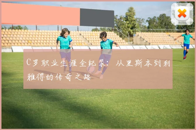 C罗职业生涯全纪录：从里斯本到利雅得的传奇之路
