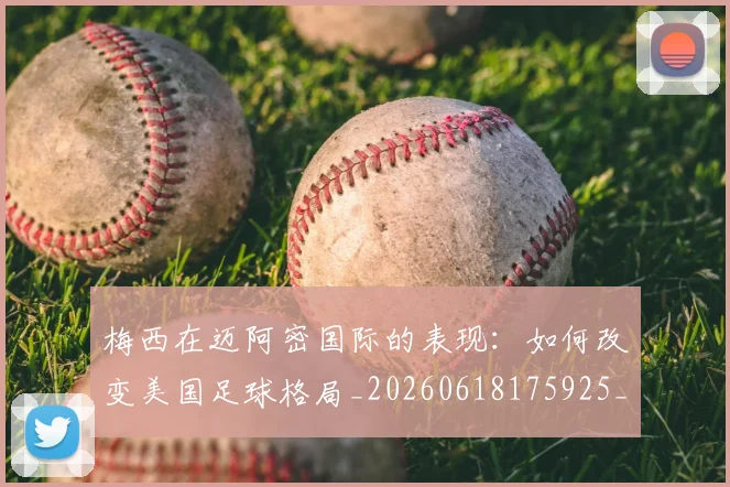 梅西在迈阿密国际的表现：如何改变美国足球格局_20260618175925_20260707023119