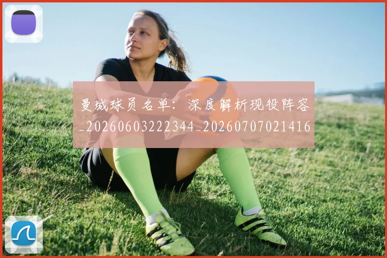 曼城球员名单：深度解析现役阵容_20260603222344_20260707021416