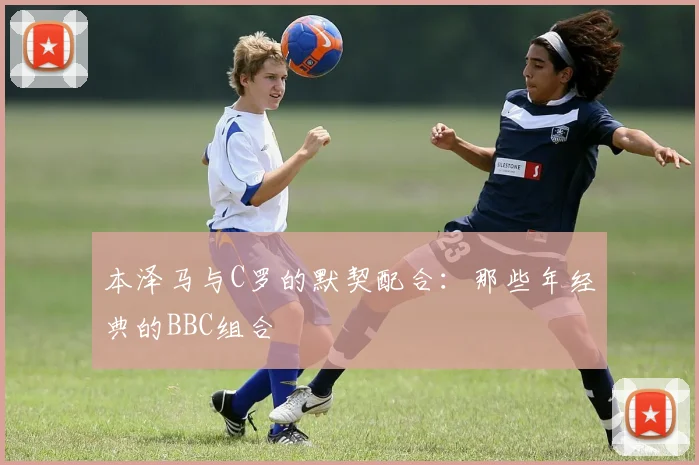 本泽马与C罗的默契配合：那些年经典的BBC组合