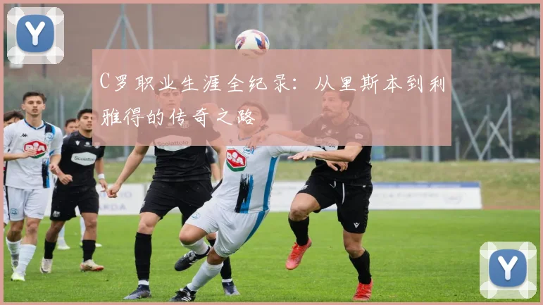 C罗职业生涯全纪录:从里斯本到利雅得的传奇之路