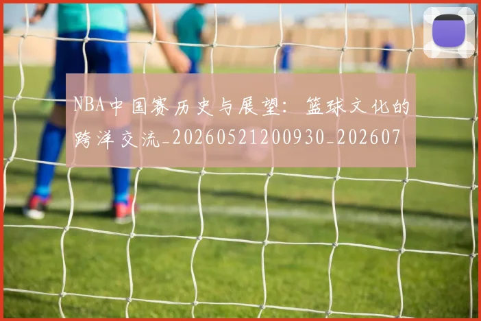 NBA中国赛历史与展望:篮球文化的跨洋交流_20260521200930_20260701215144_20260714204617