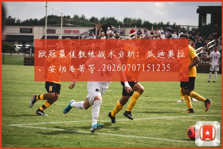 欧冠最佳教练战术分析：瓜迪奥拉、安切洛蒂等_20260707151235