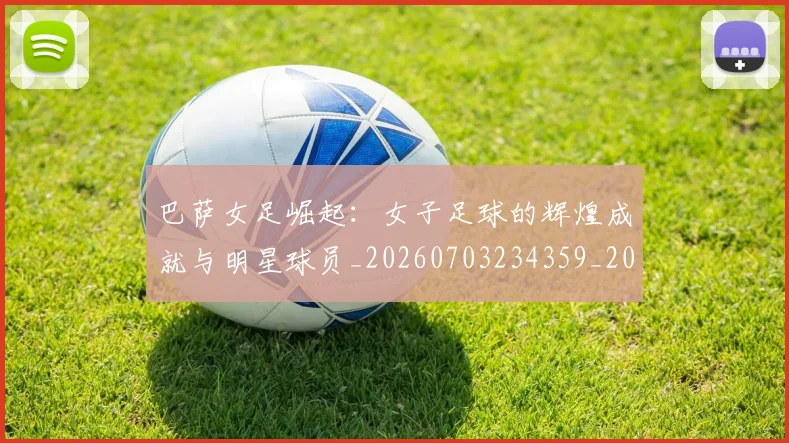 巴萨女足崛起：女子足球的辉煌成就与明星球员_20260703234359_20260722153204