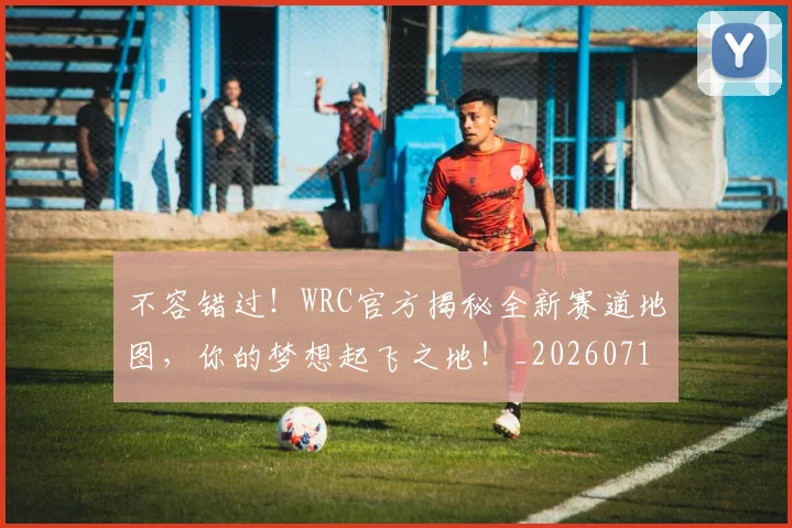 不容错过！WRC官方揭秘全新赛道地图，你的梦想起飞之地！_20260715185531