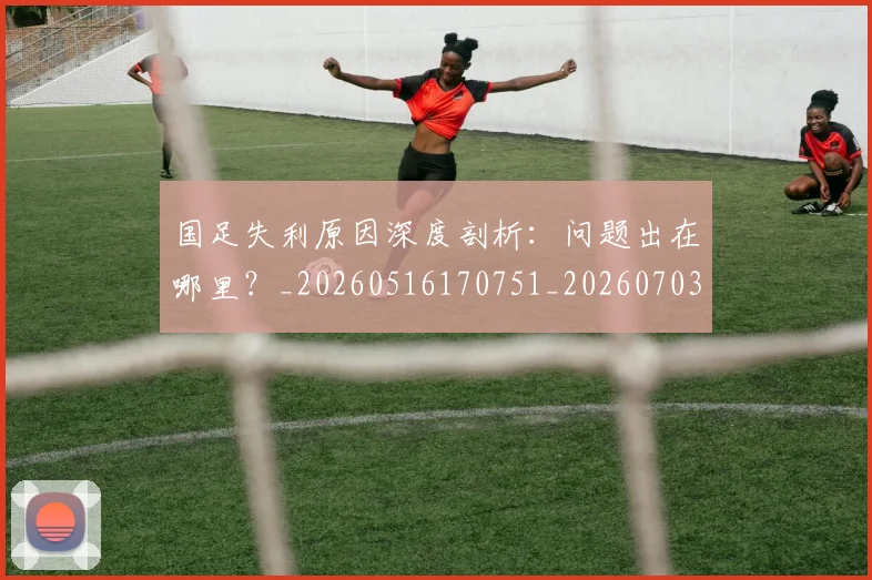 国足失利原因深度剖析：问题出在哪里？_20260516170751_20260703223410