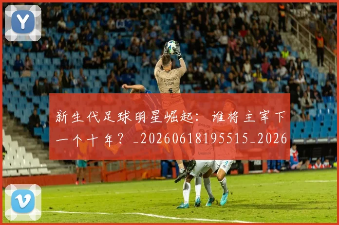 新生代足球明星崛起：谁将主宰下一个十年？_20260618195515_20260707020948_20260731171424