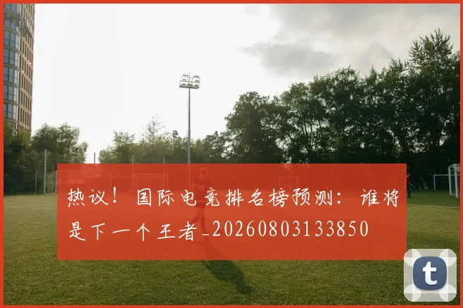 热议!国际电竞排名榜预测:谁将是下一个王者_20260803133850