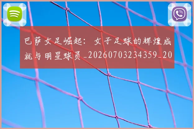 巴萨女足崛起：女子足球的辉煌成就与明星球员_20260703234359_20260722153204