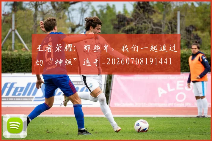 王者荣耀：那些年，我们一起追过的“神级”选手_20260708191441