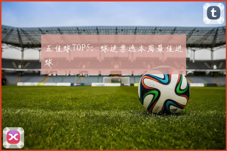 五佳球TOP5：球迷票选本周最佳进球