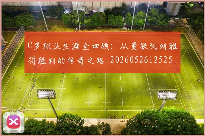 C罗职业生涯全回顾：从曼联到利雅得胜利的传奇之路_20260526125252