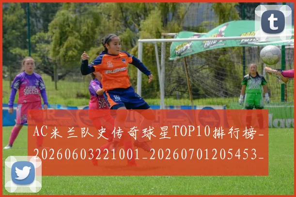AC米兰队史传奇球星TOP10排行榜_20260603221001_20260701205453_20260712042050