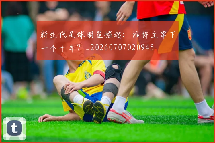 新生代足球明星崛起：谁将主宰下一个十年？_20260707020945
