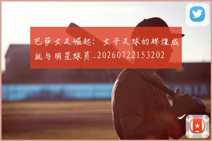 巴萨女足崛起：女子足球的辉煌成就与明星球员_20260722153202