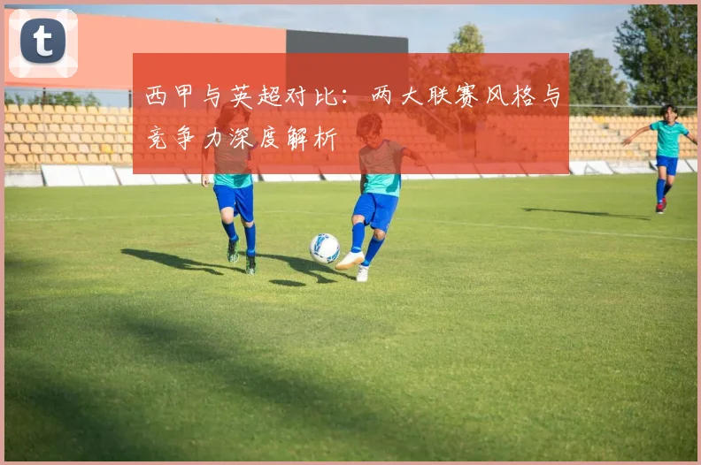 西甲与英超对比：两大联赛风格与竞争力深度解析