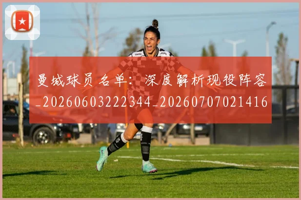 曼城球员名单:深度解析现役阵容_20260603222344_20260707021416
