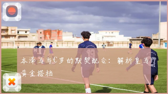 本泽马与C罗的默契配合：解析皇马黄金搭档
