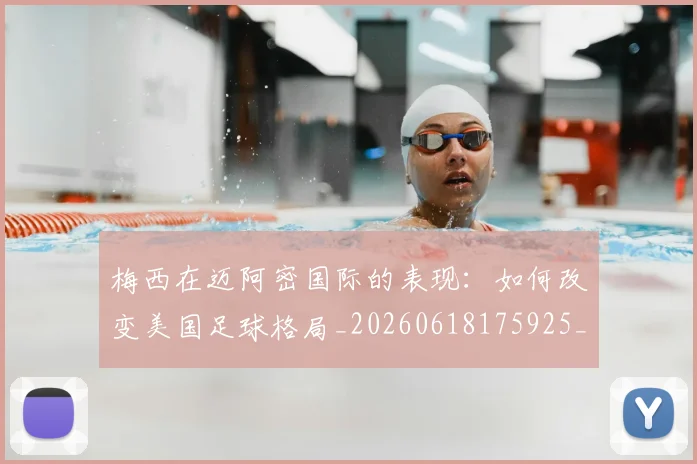 梅西在迈阿密国际的表现：如何改变美国足球格局_20260618175925_20260707023119