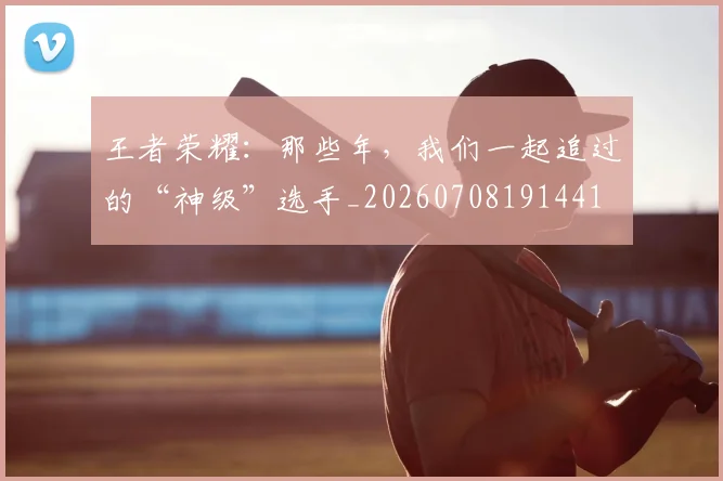 王者荣耀：那些年，我们一起追过的“神级”选手_20260708191441