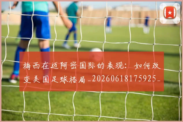 梅西在迈阿密国际的表现：如何改变美国足球格局_20260618175925_20260707023119_20260731180930