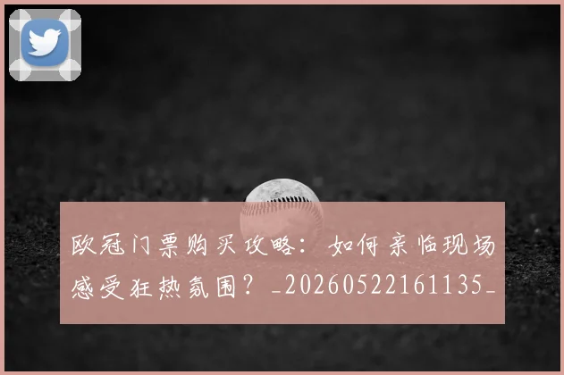欧冠门票购买攻略：如何亲临现场感受狂热氛围？_20260522161135_20260707152021